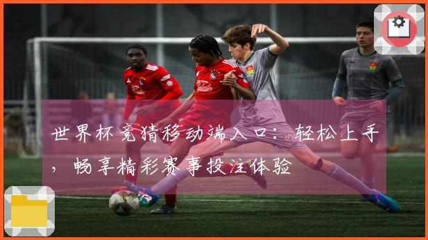 世界杯竞猜移动端入口：轻松上手，畅享精彩赛事投注体验