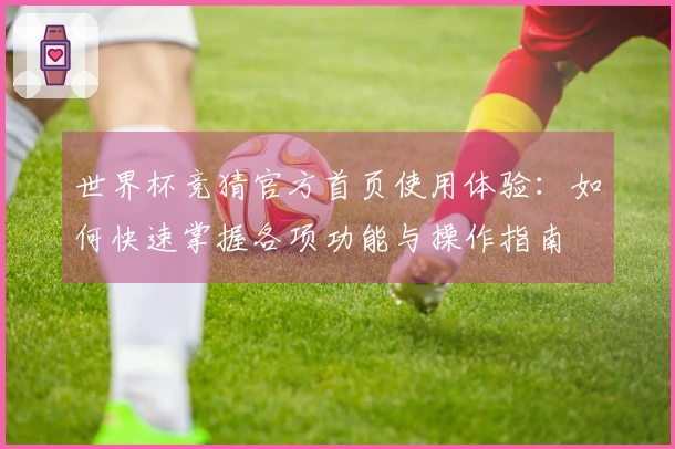 世界杯竞猜官方首页使用体验：如何快速掌握各项功能与操作指南